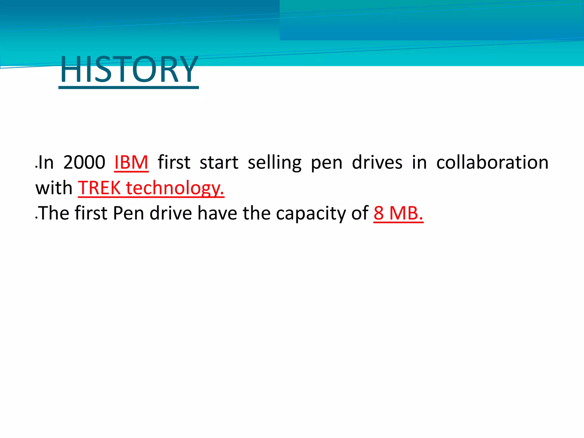 HISTORY
In 2000 IBM first start selling pen drives in collaboration
with TREK technology.
The first Pen drive have the capacity of 8 MB.
 
