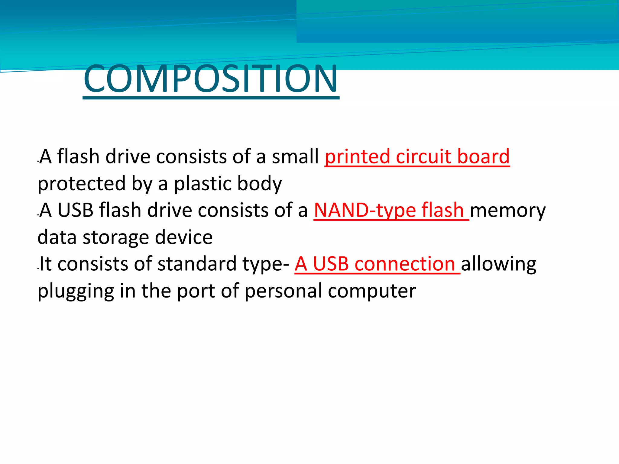 COMPOSITION
•A flash drive consists of a small printed circuit board
protected by a plastic body
•A USB flash drive consists of a NAND-type flash memory
data storage device
•It consists of standard type- A USB connection allowing
plugging in the port of personal computer
 