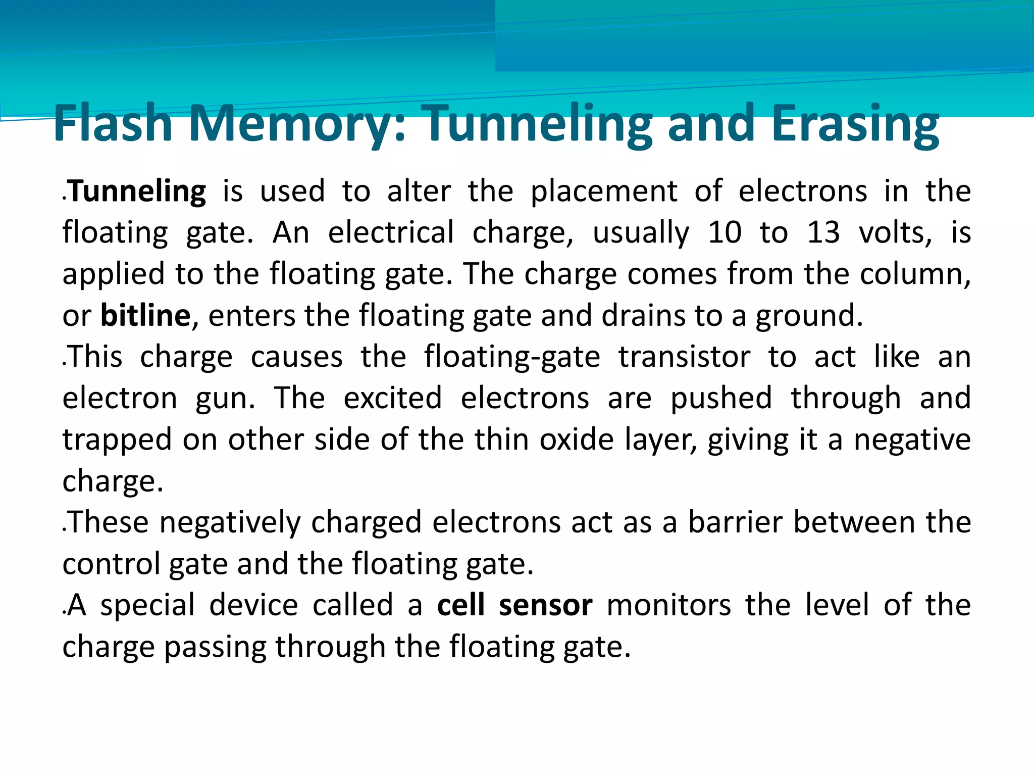 Flash Memory: Tunneling and Erasing
Tunneling is used to alter the placement of electrons in the
floating gate. An electrical charge, usually 10 to 13 volts, is
applied to the floating gate. The charge comes from the column,
or bitline, enters the floating gate and drains to a ground.
This charge causes the floating-gate transistor to act like an
electron gun. The excited electrons are pushed through and
trapped on other side of the thin oxide layer, giving it a negative
charge.
These negatively charged electrons act as a barrier between the
control gate and the floating gate.
A special device called a cell sensor monitors the level of the
charge passing through the floating gate.
 