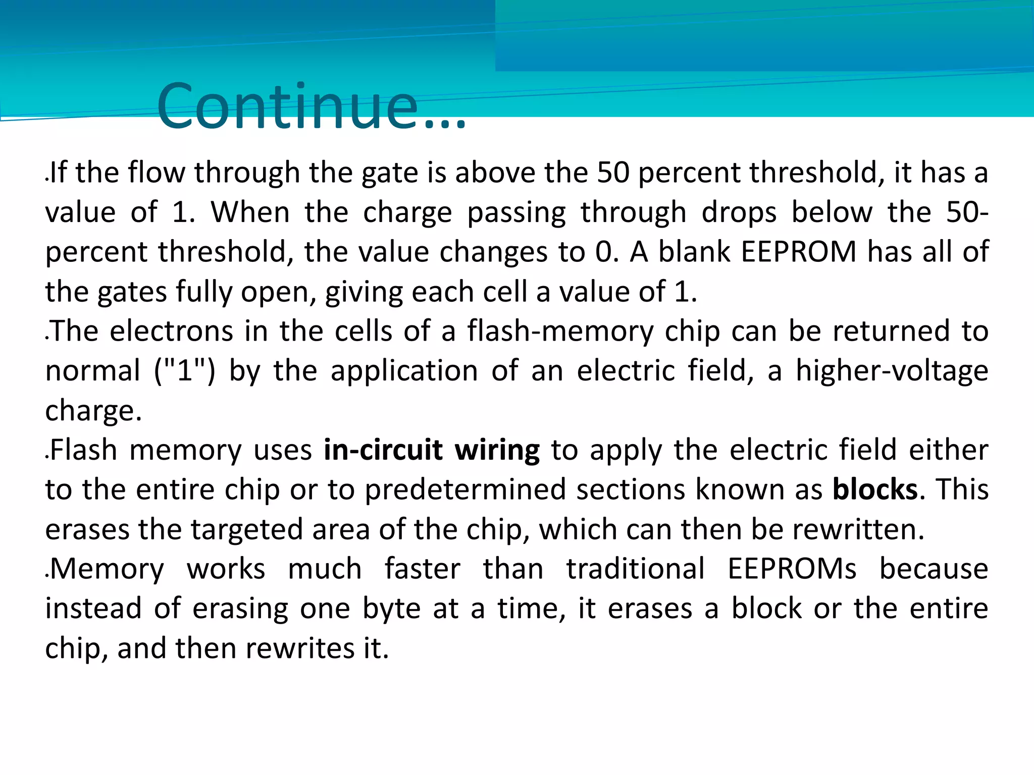 Continue…
If the flow through the gate is above the 50 percent threshold, it has a
value of 1. When the charge passing through drops below the 50-
percent threshold, the value changes to 0. A blank EEPROM has all of
the gates fully open, giving each cell a value of 1.
The electrons in the cells of a flash-memory chip can be returned to
normal ("1") by the application of an electric field, a higher-voltage
charge.
Flash memory uses in-circuit wiring to apply the electric field either
to the entire chip or to predetermined sections known as blocks. This
erases the targeted area of the chip, which can then be rewritten.
Memory works much faster than traditional EEPROMs because
instead of erasing one byte at a time, it erases a block or the entire
chip, and then rewrites it.
 
