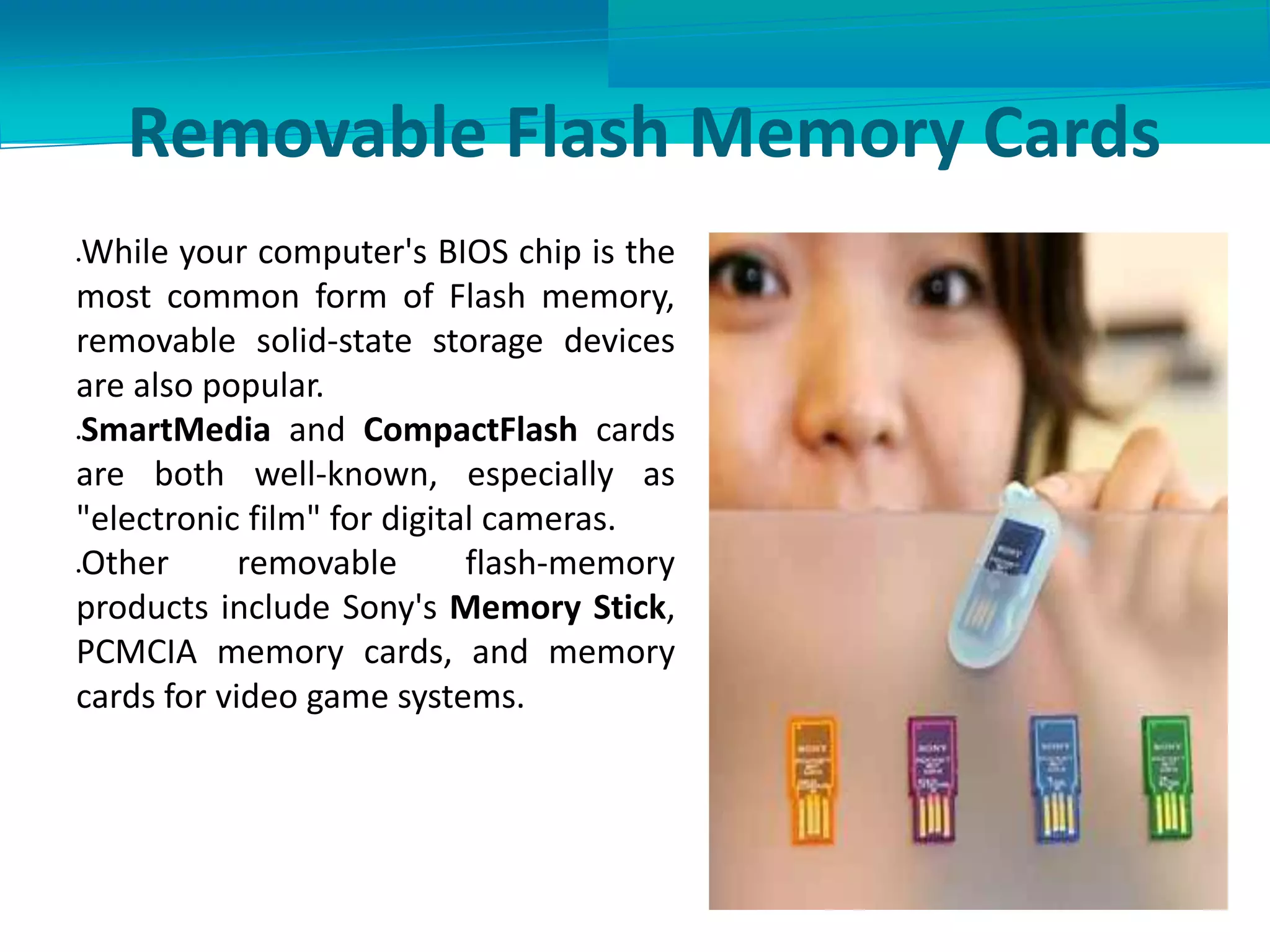 Removable Flash Memory Cards
While your computer's BIOS chip is the
most common form of Flash memory,
removable solid-state storage devices
are also popular.
SmartMedia and CompactFlash cards
are both well-known, especially as
"electronic film" for digital cameras.
Other removable flash-memory
products include Sony's Memory Stick,
PCMCIA memory cards, and memory
cards for video game systems.
 