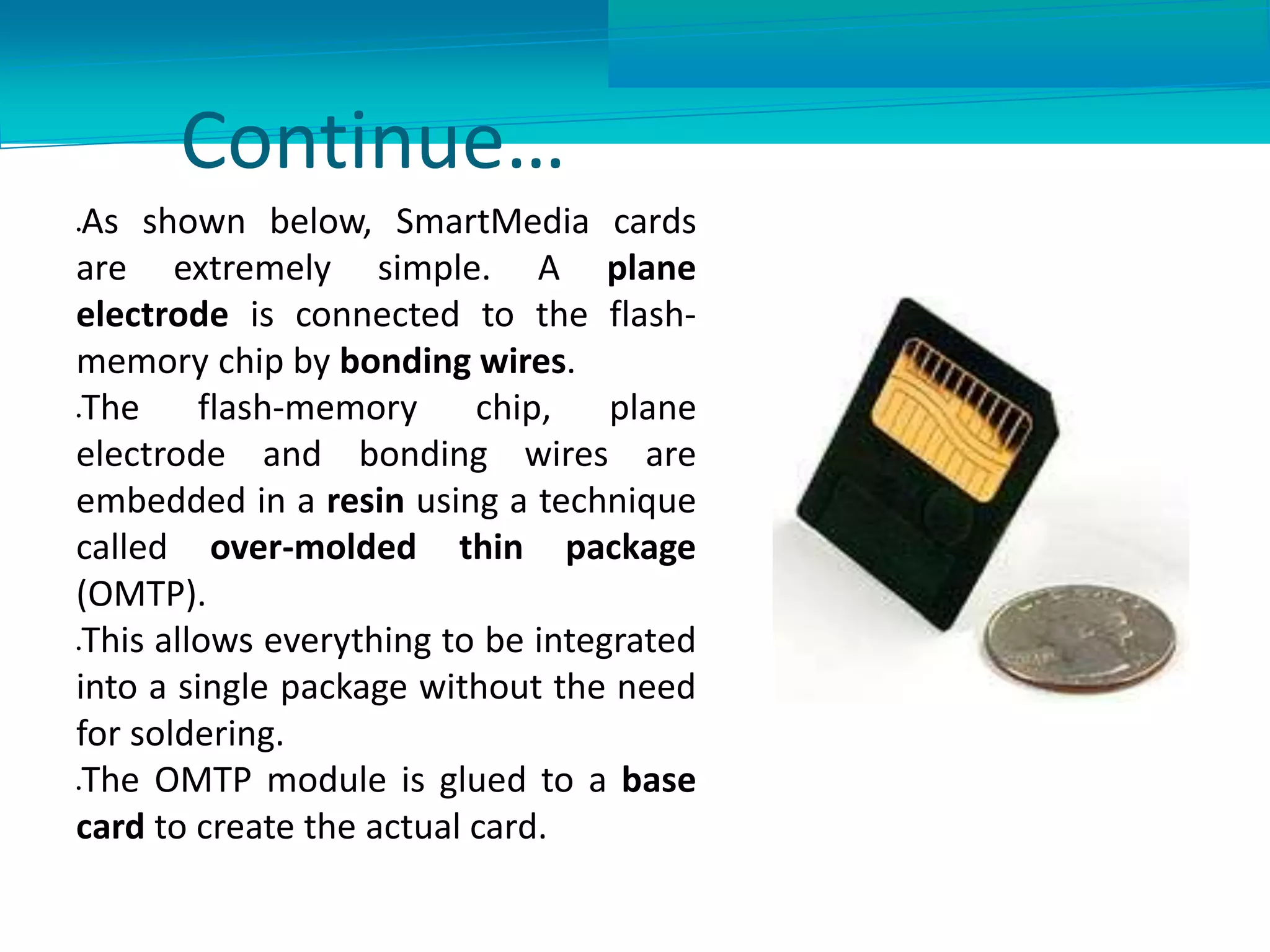 Continue…
As shown below, SmartMedia cards
are extremely simple. A plane
electrode is connected to the flash-
memory chip by bonding wires.
The flash-memory chip, plane
electrode and bonding wires are
embedded in a resin using a technique
called over-molded thin package
(OMTP).
This allows everything to be integrated
into a single package without the need
for soldering.
The OMTP module is glued to a base
card to create the actual card.
 