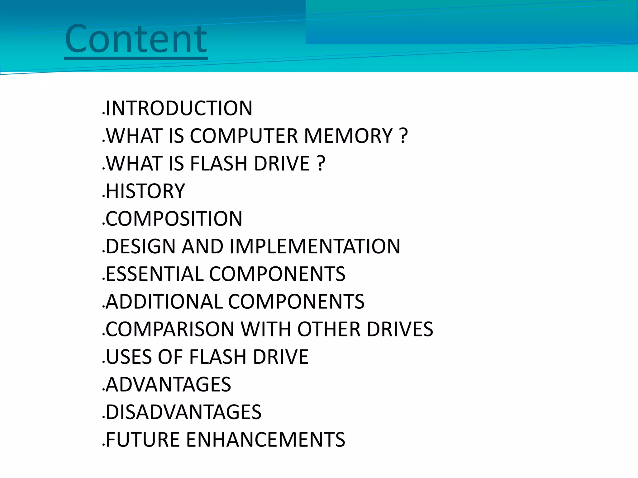 Content
INTRODUCTION
WHAT IS COMPUTER MEMORY ?
WHAT IS FLASH DRIVE ?
HISTORY
COMPOSITION
DESIGN AND IMPLEMENTATION
ESSENTIAL COMPONENTS
ADDITIONAL COMPONENTS
COMPARISON WITH OTHER DRIVES
USES OF FLASH DRIVE
ADVANTAGES
DISADVANTAGES
FUTURE ENHANCEMENTS
 