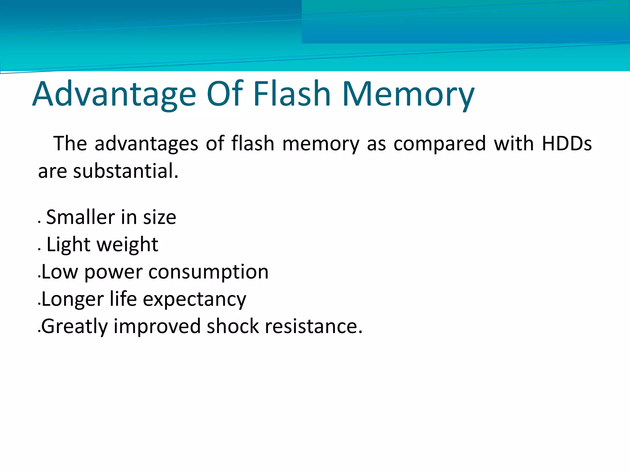 Advantage Of Flash Memory
The advantages of flash memory as compared with HDDs
are substantial.
 Smaller in size
 Light weight
Low power consumption
Longer life expectancy
Greatly improved shock resistance.
 