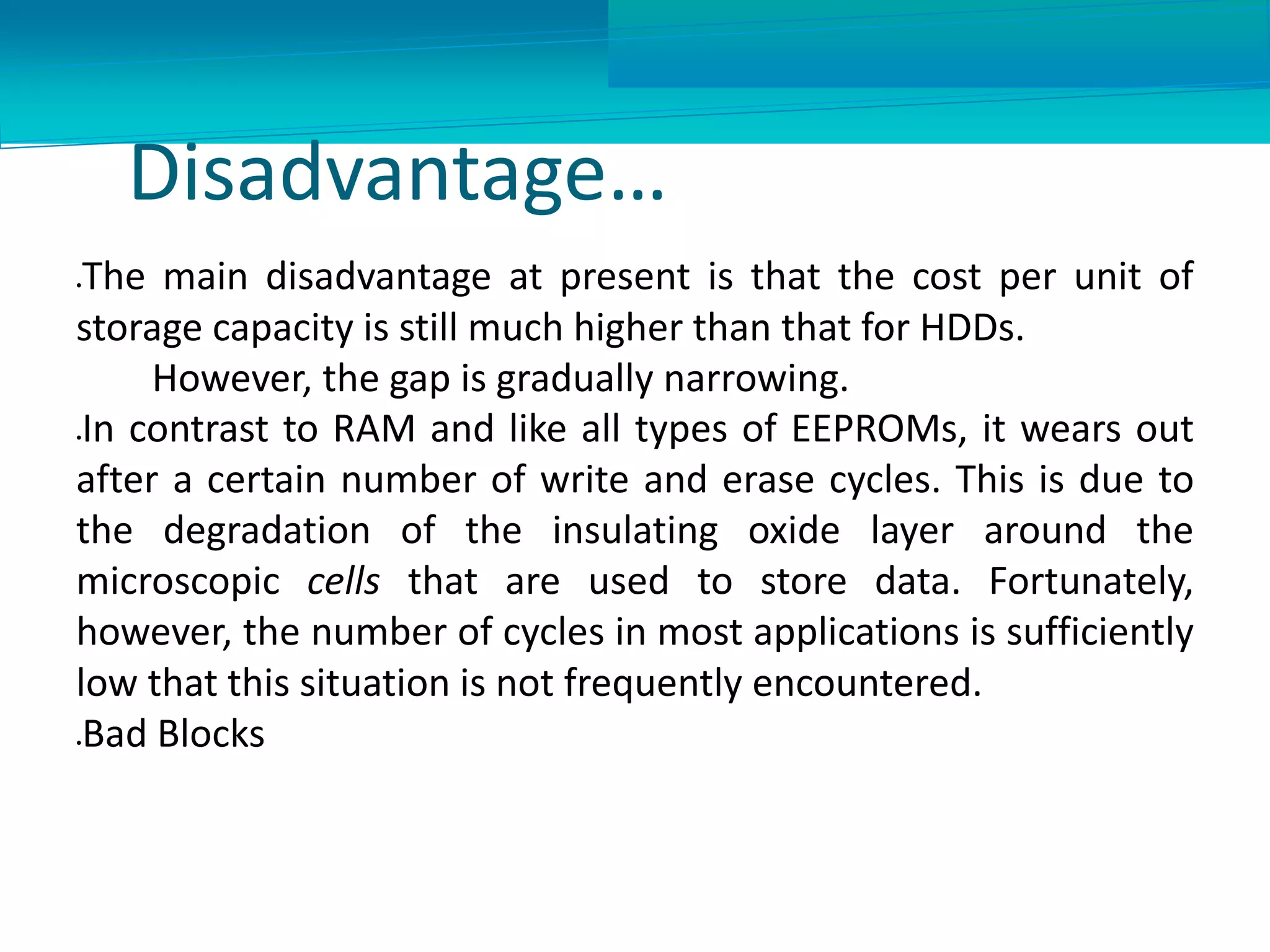 Disadvantage…
The main disadvantage at present is that the cost per unit of
storage capacity is still much higher than that for HDDs.
However, the gap is gradually narrowing.
In contrast to RAM and like all types of EEPROMs, it wears out
after a certain number of write and erase cycles. This is due to
the degradation of the insulating oxide layer around the
microscopic cells that are used to store data. Fortunately,
however, the number of cycles in most applications is sufficiently
low that this situation is not frequently encountered.
Bad Blocks
 