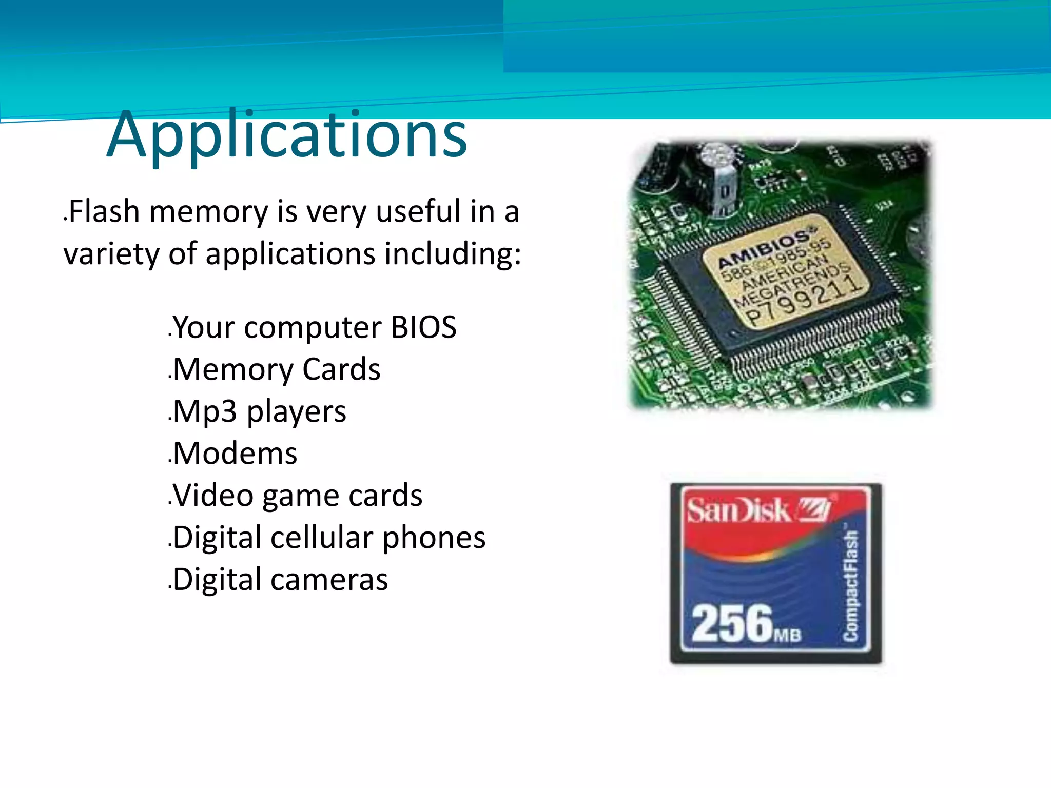 Applications
Flash memory is very useful in a
variety of applications including:
Your computer BIOS
Memory Cards
Mp3 players
Modems
Video game cards
Digital cellular phones
Digital cameras
 