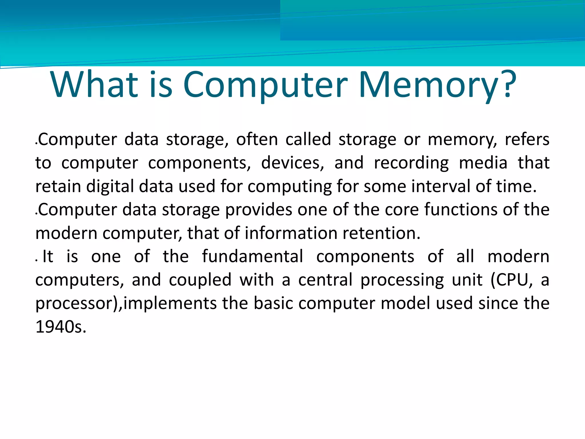 What is Computer Memory?
Computer data storage, often called storage or memory, refers
to computer components, devices, and recording media that
retain digital data used for computing for some interval of time.
Computer data storage provides one of the core functions of the
modern computer, that of information retention.
 It is one of the fundamental components of all modern
computers, and coupled with a central processing unit (CPU, a
processor),implements the basic computer model used since the
1940s.
 
