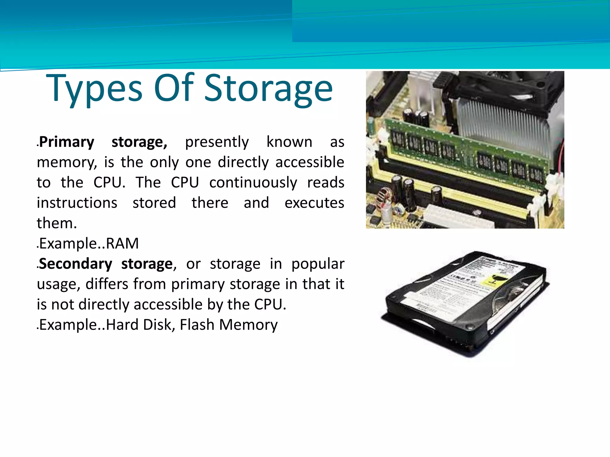 Types Of Storage
Primary storage, presently known as
memory, is the only one directly accessible
to the CPU. The CPU continuously reads
instructions stored there and executes
them.
Example..RAM
Secondary storage, or storage in popular
usage, differs from primary storage in that it
is not directly accessible by the CPU.
Example..Hard Disk, Flash Memory
 