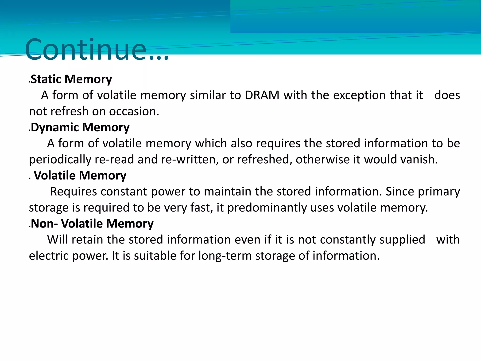 Continue…
Static Memory
A form of volatile memory similar to DRAM with the exception that it does
not refresh on occasion.
Dynamic Memory
A form of volatile memory which also requires the stored information to be
periodically re-read and re-written, or refreshed, otherwise it would vanish.
 Volatile Memory
Requires constant power to maintain the stored information. Since primary
storage is required to be very fast, it predominantly uses volatile memory.
Non- Volatile Memory
Will retain the stored information even if it is not constantly supplied with
electric power. It is suitable for long-term storage of information.
 