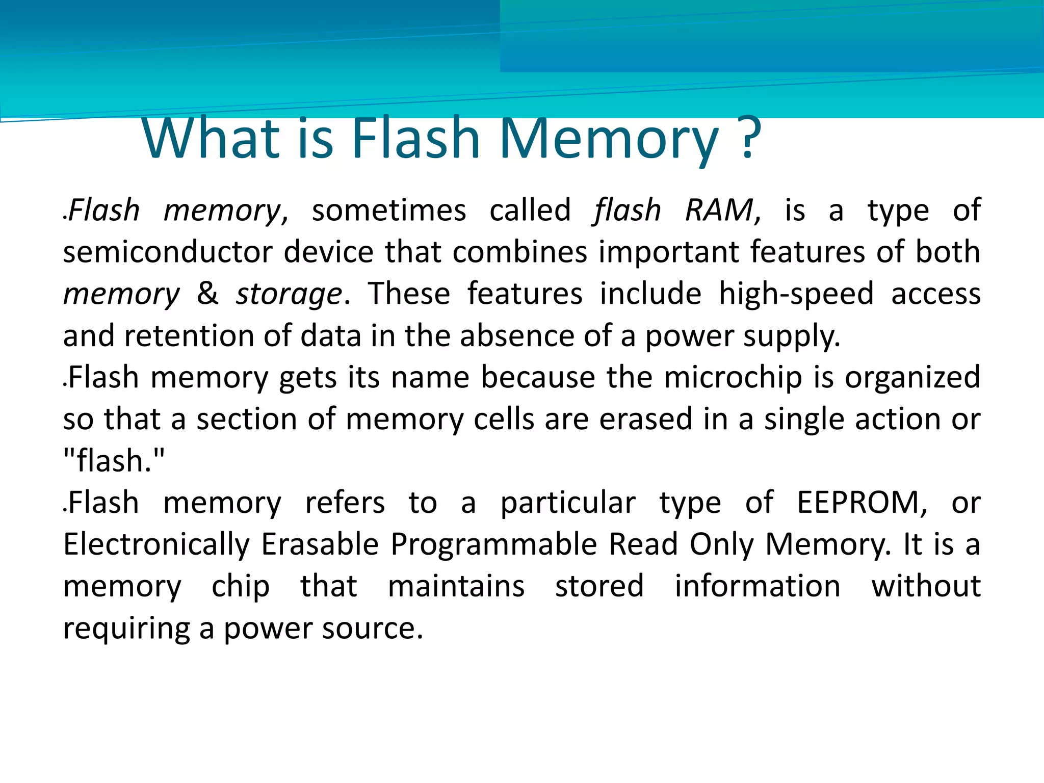 What is Flash Memory ?
Flash memory, sometimes called flash RAM, is a type of
semiconductor device that combines important features of both
memory & storage. These features include high-speed access
and retention of data in the absence of a power supply.
Flash memory gets its name because the microchip is organized
so that a section of memory cells are erased in a single action or
"flash."
Flash memory refers to a particular type of EEPROM, or
Electronically Erasable Programmable Read Only Memory. It is a
memory chip that maintains stored information without
requiring a power source.
 