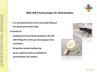 13
Auto Sampler AS 3000
Sample loading
Sample capacity: 105 Vials
Max. vial capacity: 2 ml
Injections/vial: 0-99
Syringes
Standard sampling: 10µl
Micro volume sampling: 5µl
Injection parameters
Max volume: 5µl
Min. Volume : 0.1µl
Increments: 0.1µl steps
Viscosity Delay: Yes/No
 