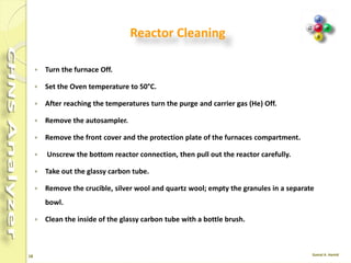 18
Reactor Cleaning
 After 200-300 samples have been measured
(depending on application and sample size) the
reactor should be cleaned and the ash of the
samples be removed.
 After approximately 70-100 samples have been
measured (depending on material and sample
amount) the graphite crucible should be cleaned.
 