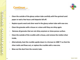 19
Reactor Cleaning
 Turn the furnace Off.
 Set the Oven temperature to 50°C.
 After reaching the temperatures turn the purge and carrier gas (He) Off.
 Remove the autosampler.
 Remove the front cover and the protection plate of the furnaces compartment.
 Unscrew the bottom reactor connection, then pull out the reactor carefully.
 Take out the glassy carbon tube.
 Remove the crucible, silver wool and quartz wool; empty the granules in a separate
bowl.
 Clean the inside of the glassy carbon tube with a bottle brush.
 