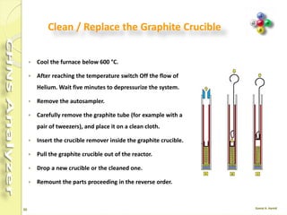 20
Continue …
 Clean the outside of the glassy carbon tube carefully with fine-grained sand
paper or wait a few hours until deposits fall off.
 Replace quartz wool and silver wool in the glassy carbon tube with new one.
 Clean the granules with a tissue or a sieve until they are shiny again.
 Remove all granules that are not shiny anymore or show porous surface.
 Clean the outside of the crucible with a tissue, and remove the molten silver
inside.
 Alternatively, heat the crucible upside down in a furnace to 1000 °C so that the
silver melts and flows out, or replace the crucible with a new one.
 Blow out the dust from the ceramic tube.
 