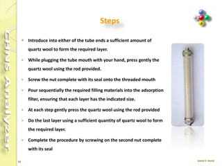 24
Refill the Adsorption Filters
• The filling materials used vary according to the analytical
determination required.
• The filling of reactors requires the use of quartz wool.
• Before handling quartz wool, we recommend to wear
gloves and face protection.
• The filling procedure should be carried out on a wide and
clean workbench.
 