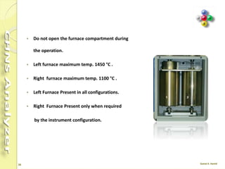 26
4. Furnaces
 Each furnace consists of a candle surrounded by an
electrical resistor.
 The candle is plunged in a refractory material housed in a
metal compartment.
 Furnace Temperature is monitored by a thermocouple
appropriately located in the furnace.
 Furnace Cooling time varies according to the operating
temperature setting.
 The analyzer can be equipped with one or two furnaces
according to the instrument configuration.
 