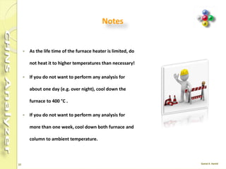27
 Do not open the furnace compartment during
the operation.
 Left furnace maximum temp. 1450 °C .
 Right furnace maximum temp. 1100 °C .
 Left Furnace Present in all configurations.
 Right Furnace Present only when required
by the instrument configuration.
 