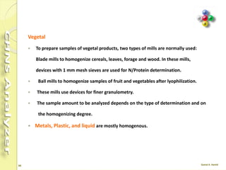 44
Homogenizing the Sample
Before the analysis the sample must be properly homogenized.
 Soils, Sediments and Minerals
A homogenizing sample amounts of a few hundreds of grams is followed by finer
homogenizing on a few dozens of grams, until optimum granulometry (100-200
μm) is reached.
The resulting sample is dried in an oven
 Carbons
The technique of carbons is the same as that used for the preparation of soils, but
the sample drying in an oven for one hour at 105°C, left in the air for the same
time to let them acquire again their natural moisture and then stored in airtight
containers. Finally they are put into driers.
 