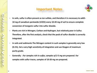 46
Liquid Sample
 Liquid samples are prepared according to a procedure that
depends on the sample volatility.
 Liquid samples with limited volatility are weighed in
traditional tin containers.
 However, to avoid sample losses, we suggest to use two
containers for each sample.
 If the sample is characterized by high viscosity, it should be
properly mixed before being drawn for injection.
 Samples injectable by micro syringes can be introduced
manually using the optional manual injection device, or
automatically using the autosampler for liquids.
 