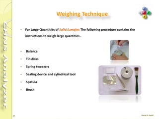 47
Important Notes
 In soils, sulfur is often present as ion sulfate, and therefore it is necessary to add5-
10 mg of vanadium pentoxide (V2O5) every 10-20 mg of soil to ensure complete
conversion of inorganic sulfur into sulfur dioxide.
 Plants are rich in Nitrogen, Carbon and Hydrogen, but relatively poor in Sulfur.
Therefore, after the first analysis, check that the peak of sulfur dioxide is correctly
integrated.
 In soils and sediments The Nitrogen content in such samples is generally very low
(0.1%). Set a very high sensitivity of integration and use Oxygen of maximum
purity grade.
 Generally : For samples rich in sulfur, samples of 2-5 mg are prepared. For
samples with sulfur traces, samples of 10-20 mg are prepared.
 