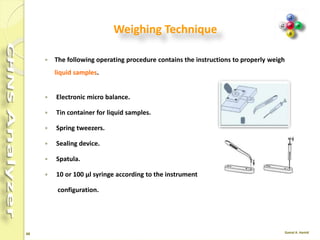 48
Weighing Technique
 For Large Quantities of Solid Samples The following procedure contains the
instructions to weigh large quantities .
 Balance
 Tin disks
 Spring tweezers
 Sealing device and cylindrical tool
 Spatula
 Brush
 
