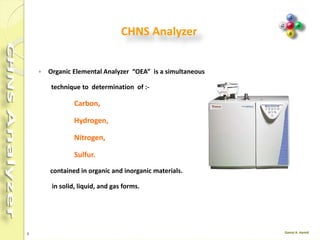 5
CHNS Analyzer
 Organic Elemental Analyzer “OEA” is a simultaneous
technique to determination of :-
Carbon,
Hydrogen,
Nitrogen,
Sulfur.
contained in organic and inorganic materials.
in solid, liquid, and gas forms.
 