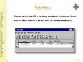 51
Eager Xperience software
 The most comprehensive software dedicated to OEA.
 The dedicated software controls the operation, data acquisition and data
evaluation capabilities of the FLASH 2000 Series enabling quick reference to
method parameters and instrument status readout.
 Users can configure this flexible platform to gain access to either all available
features or alternatively to a customized and simplified user interface
incorporating pre-set methods.
 Eager Xperience is the most advanced, complete and flexible dedicated software
for OEA applications.
 