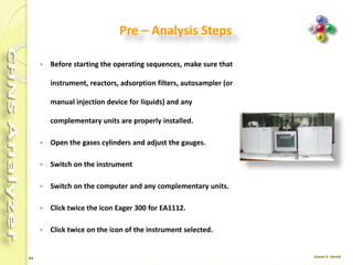 64
Cookbook
 The OEA Cookbook is a compendium of sample
analyses, with information on operating
conditions, instrument configuration and tips on
sample preparation, to be used as a reference for
your samples.
 Indications and guidelines on instrument settings
are all included to help you optimize and enhance
your analyzer's results.
 Included type of standard, sample weighing range,
number of runs performed, and results in
percentage ppm, as well as the Relative Standard
Deviation (RSD %),
 