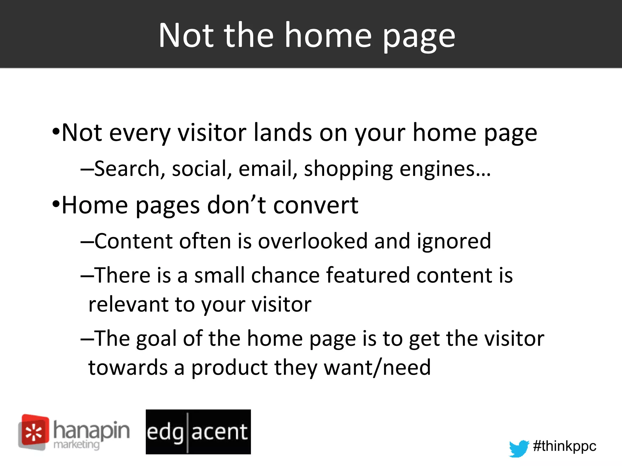 #thinkppc
Not the home page
•Not every visitor lands on your home page
–Search, social, email, shopping engines…
•Home pages don’t convert
–Content often is overlooked and ignored
–There is a small chance featured content is
relevant to your visitor
–The goal of the home page is to get the visitor
towards a product they want/need
 