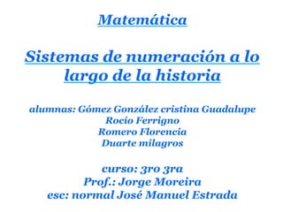 Matemática

Sistemas de numeración a lo
     largo de la historia

alumnas: Gómez González cristina Guadalupe
             Rocío Ferrigno
            Romero Florencia
            Duarte milagros

             curso: 3ro 3ra
          Prof.: Jorge Moreira
   esc: normal José Manuel Estrada
 