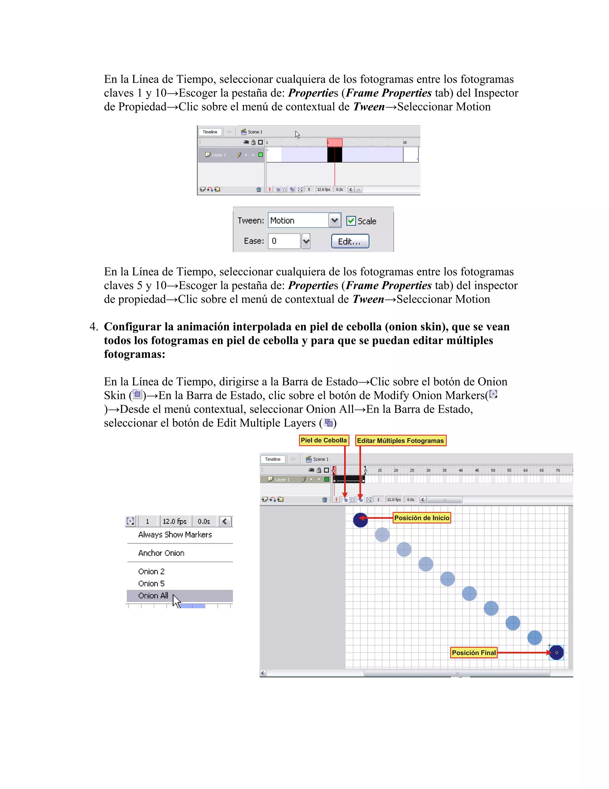 En la Línea de Tiempo, seleccionar cualquiera de los fotogramas entre los fotogramas
claves 1 y 10→Escoger la pestaña de: Properties (Frame Properties tab) del Inspector
de Propiedad→Clic sobre el menú de contextual de Tween→Seleccionar Motion
En la Línea de Tiempo, seleccionar cualquiera de los fotogramas entre los fotogramas
claves 5 y 10→Escoger la pestaña de: Properties (Frame Properties tab) del inspector
de propiedad→Clic sobre el menú de contextual de Tween→Seleccionar Motion
4. Configurar la animación interpolada en piel de cebolla (onion skin), que se vean
todos los fotogramas en piel de cebolla y para que se puedan editar múltiples
fotogramas:
En la Línea de Tiempo, dirigirse a la Barra de Estado→Clic sobre el botón de Onion
Skin ( )→En la Barra de Estado, clic sobre el botón de Modify Onion Markers(
)→Desde el menú contextual, seleccionar Onion All→En la Barra de Estado,
seleccionar el botón de Edit Multiple Layers ( )
 
