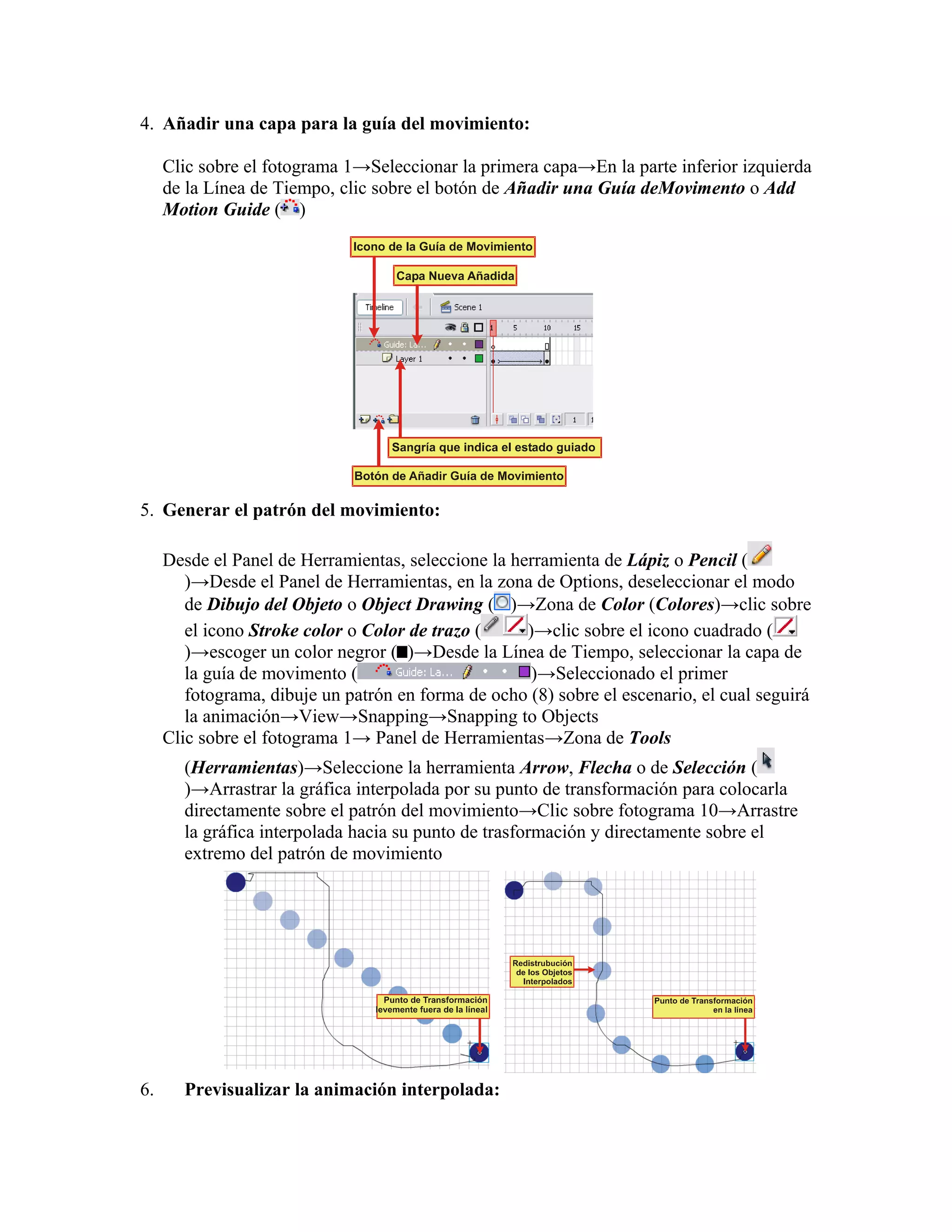 4. Añadir una capa para la guía del movimiento:
Clic sobre el fotograma 1→Seleccionar la primera capa→En la parte inferior izquierda
de la Línea de Tiempo, clic sobre el botón de Añadir una Guía deMovimento o Add
Motion Guide ( )
5. Generar el patrón del movimiento:
Desde el Panel de Herramientas, seleccione la herramienta de Lápiz o Pencil (
)→Desde el Panel de Herramientas, en la zona de Options, deseleccionar el modo
de Dibujo del Objeto o Object Drawing ( )→Zona de Color (Colores)→clic sobre
el icono Stroke color o Color de trazo ( )→clic sobre el icono cuadrado (
)→escoger un color negror ( )→Desde la Línea de Tiempo, seleccionar la capa de
la guía de movimento ( )→Seleccionado el primer
fotograma, dibuje un patrón en forma de ocho (8) sobre el escenario, el cual seguirá
la animación→View→Snapping→Snapping to Objects
Clic sobre el fotograma 1→ Panel de Herramientas→Zona de Tools
(Herramientas)→Seleccione la herramienta Arrow, Flecha o de Selección (
)→Arrastrar la gráfica interpolada por su punto de transformación para colocarla
directamente sobre el patrón del movimiento→Clic sobre fotograma 10→Arrastre
la gráfica interpolada hacia su punto de trasformación y directamente sobre el
extremo del patrón de movimiento
6. Previsualizar la animación interpolada:
 