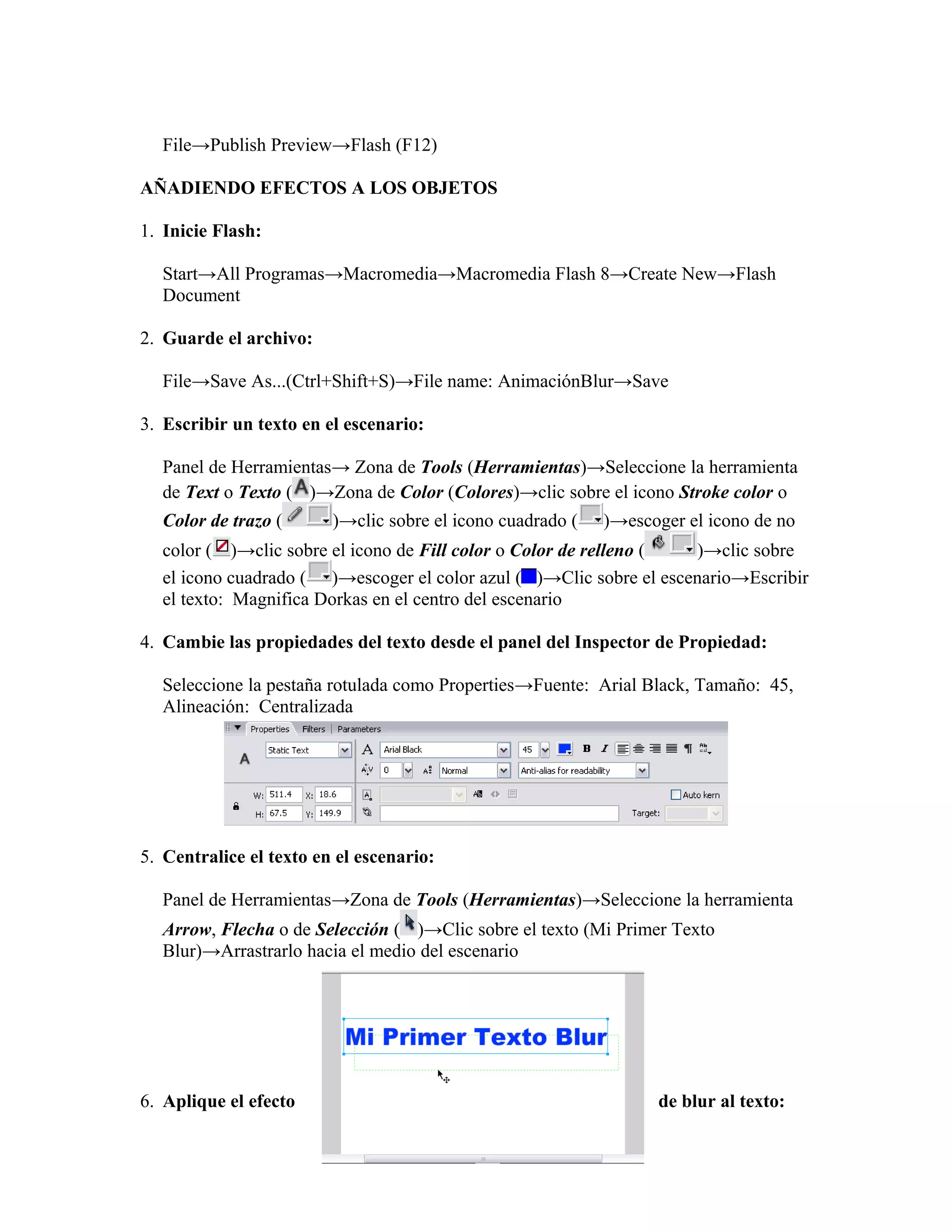 File→Publish Preview→Flash (F12)
AÑADIENDO EFECTOS A LOS OBJETOS
1. Inicie Flash:
Start→All Programas→Macromedia→Macromedia Flash 8→Create New→Flash
Document
2. Guarde el archivo:
File→Save As...(Ctrl+Shift+S)→File name: AnimaciónBlur→Save
3. Escribir un texto en el escenario:
Panel de Herramientas→ Zona de Tools (Herramientas)→Seleccione la herramienta
de Text o Texto ( )→Zona de Color (Colores)→clic sobre el icono Stroke color o
Color de trazo ( )→clic sobre el icono cuadrado ( )→escoger el icono de no
color ( )→clic sobre el icono de Fill color o Color de relleno ( )→clic sobre
el icono cuadrado ( )→escoger el color azul ( )→Clic sobre el escenario→Escribir
el texto: Magnifica Dorkas en el centro del escenario
4. Cambie las propiedades del texto desde el panel del Inspector de Propiedad:
Seleccione la pestaña rotulada como Properties→Fuente: Arial Black, Tamaño: 45,
Alineación: Centralizada
5. Centralice el texto en el escenario:
Panel de Herramientas→Zona de Tools (Herramientas)→Seleccione la herramienta
Arrow, Flecha o de Selección ( )→Clic sobre el texto (Mi Primer Texto
Blur)→Arrastrarlo hacia el medio del escenario
6. Aplique el efecto de blur al texto:
 