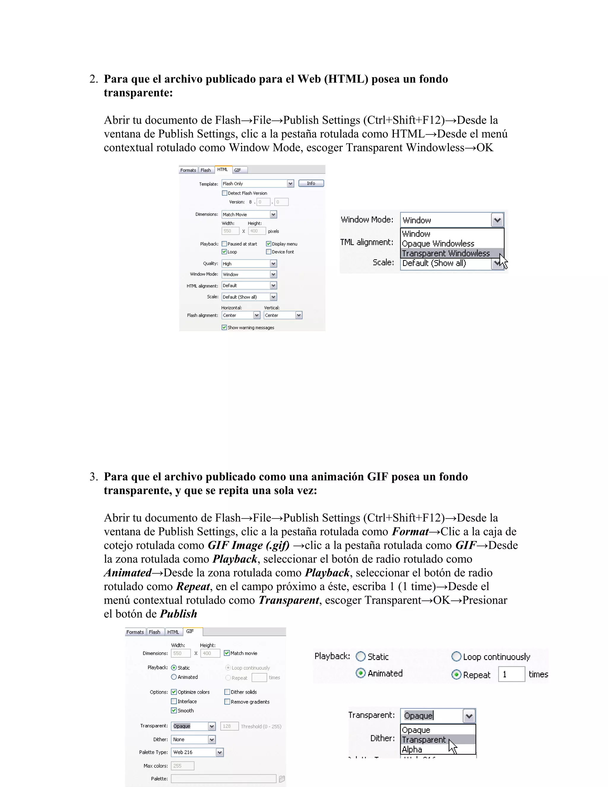 2. Para que el archivo publicado para el Web (HTML) posea un fondo
transparente:
Abrir tu documento de Flash→File→Publish Settings (Ctrl+Shift+F12)→Desde la
ventana de Publish Settings, clic a la pestaña rotulada como HTML→Desde el menú
contextual rotulado como Window Mode, escoger Transparent Windowless→OK
3. Para que el archivo publicado como una animación GIF posea un fondo
transparente, y que se repita una sola vez:
Abrir tu documento de Flash→File→Publish Settings (Ctrl+Shift+F12)→Desde la
ventana de Publish Settings, clic a la pestaña rotulada como Format→Clic a la caja de
cotejo rotulada como GIF Image (.gif) →clic a la pestaña rotulada como GIF→Desde
la zona rotulada como Playback, seleccionar el botón de radio rotulado como
Animated→Desde la zona rotulada como Playback, seleccionar el botón de radio
rotulado como Repeat, en el campo próximo a éste, escriba 1 (1 time)→Desde el
menú contextual rotulado como Transparent, escoger Transparent→OK→Presionar
el botón de Publish
 