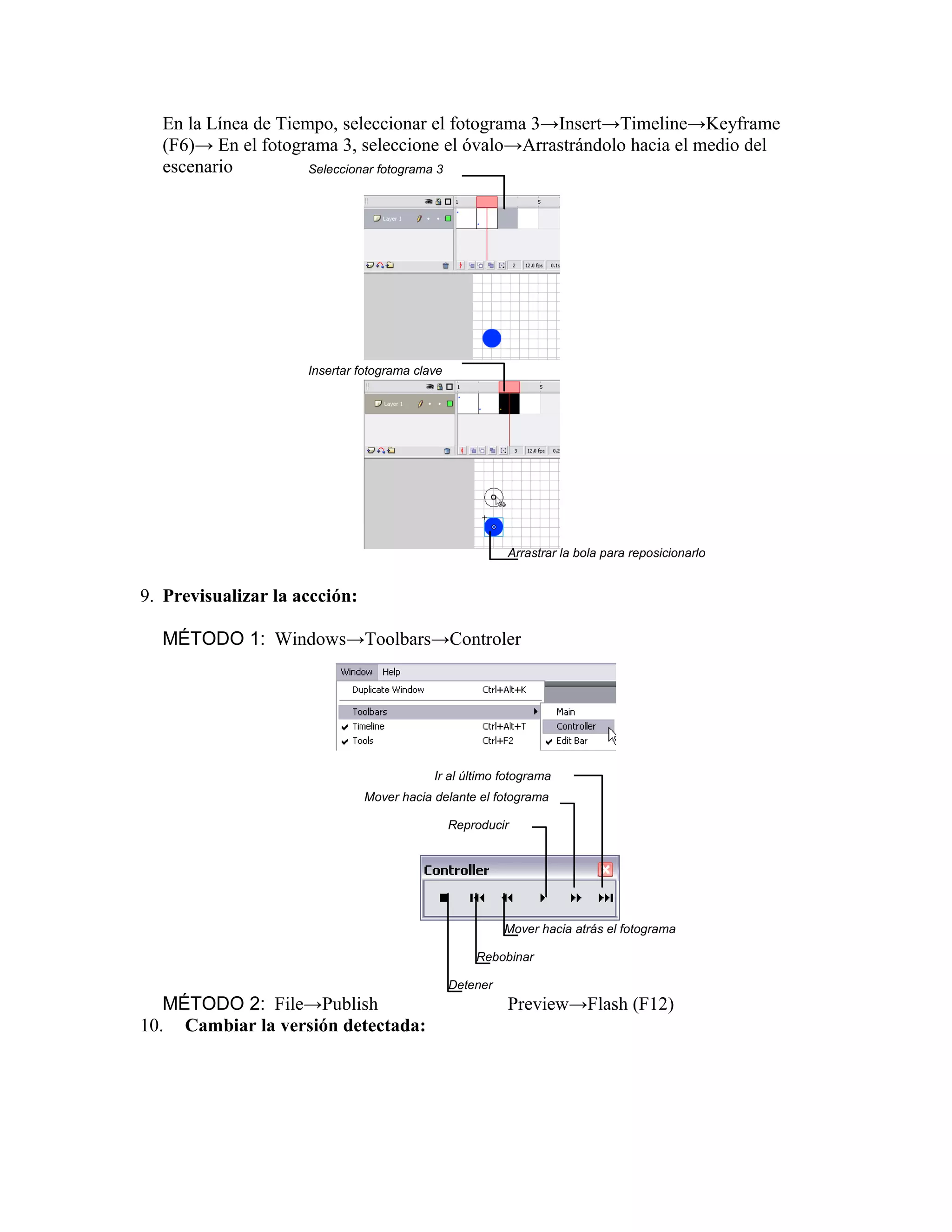 En la Línea de Tiempo, seleccionar el fotograma 3→Insert→Timeline→Keyframe
(F6)→ En el fotograma 3, seleccione el óvalo→Arrastrándolo hacia el medio del
escenario
9. Previsualizar la accción:
MÉTODO 1: Windows→Toolbars→Controler
MÉTODO 2: File→Publish Preview→Flash (F12)
10. Cambiar la versión detectada:
Seleccionar fotograma 3
Insertar fotograma clave
Arrastrar la bola para reposicionarlo
Ir al último fotograma
Mover hacia delante el fotograma
Reproducir
Mover hacia atrás el fotograma
Rebobinar
Detener
 
