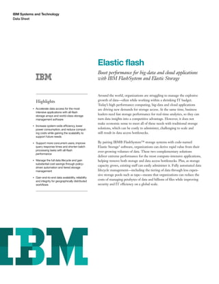 IBM Systems and Technology
Data Sheet
Elastic flash
Boost performance for big-data and cloud applications
with IBM FlashSystem and Elastic Storage
Highlights
●● ● ●
Accelerate data access for the most
intensive applications with all-flash
storage arrays and world-class storage
management software
●● ● ●
Increase system-wide efficiency, lower
power consumption, and reduce comput-
ing costs while gaining the scalability to
support future needs
●● ● ●
Support more concurrent users, improve
query response times and shorten batch
processing tasks with all-flash
performance
●● ● ●
Manage the full data lifecycle and gain
substantial cost savings through policy-
driven automation and tiered storage
management
●● ● ●
Gain end-to-end data availability, reliability
and integrity for geographically distributed
workflows
Around the world, organizations are struggling to manage the explosive
growth of data—often while working within a shrinking IT budget.
Today’s high performance computing, big-data and cloud applications
are driving new demands for storage access. At the same time, business
leaders need fast storage performance for real-time analytics, so they can
turn data insights into a competitive advantage. However, it does not
make economic sense to meet all of these needs with traditional storage
solutions, which can be costly to administer, challenging to scale and
still result in data access bottlenecks.
By pairing IBM® FlashSystem™ storage systems with code-named
Elastic Storage1 software, organizations can derive rapid value from their
ever-growing volumes of data. These two complementary solutions
deliver extreme performance for the most compute-intensive applications,
helping remove both storage and data access bottlenecks. Plus, as storage
capacity grows, existing staff can easily administer it. Fully automated data
lifecycle management—including the tiering of data through less expen-
sive storage pools such as tape—means that organizations can reduce the
costs of managing petabytes of data and billions of files while improving
security and IT efficiency on a global scale.
 