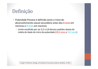 Definição
• Puberdade Precoce é definida como o início do
desenvolvimento sexual secundário antes dos 8 anos8 anos em
meninas e 9 anos9 anos em meninos
• Limite escolhido por ser 2,5 a 3,0 desvios padrões abaixo da
média de idade do início da puberdade (10,5 anos e 11,5 anos)
Saenger P. Definition, etiology, and evaluation of precocious puberty. UpToDate. Jul 2013
 