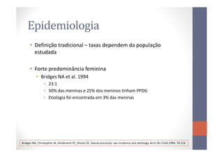 Epidemiologia
• Definição tradicional – taxas dependem da população
estudada
• Forte predominância feminina
• Bridges NA et al. 1994• Bridges NA et al. 1994
• 23:1
• 50% das meninas e 25% dos meninos tinham PPDG
• Etiologia foi encontrada em 3% das meninas
Bridges NA, Christopher JA, Hindmarsh PC, Brook CG. Sexual precocity: sex incidence and aetiology. Arch Dis Child 1994; 70:116
 