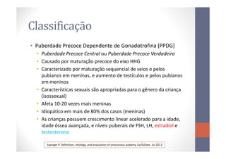 Classificação
• Puberdade Precoce Dependente de Gonadotrofina (PPDG)
• Puberdade Precoce Central ou Puberdade Precoce Verdadeira
• Causado por maturação precoce do eixo HHG
• Caracterizado por maturação sequencial de seios e pelos
pubianos em meninas, e aumento de testículos e pelos pubianos
em meninosem meninos
• Características sexuais são apropriadas para o gênero da criança
(isossexual)
• Afeta 10-20 vezes mais meninas
• Idiopático em mais de 80% dos casos (meninas)
• As crianças possuem crescimento linear acelerado para a idade,
idade óssea avançada, e níveis puberais de FSH, LH, estradiol e
testosterona
Saenger P. Definition, etiology, and evaluation of precocious puberty. UpToDate. Jul 2013
 
