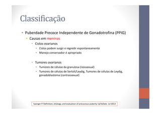 Classificação
• Puberdade Precoce Independente de Gonadotrofina (PPIG)
• Causas em meninas
• Cistos ovarianos
• Cistos podem surgir e regredir espontaneamente
• Manejo conservador é apropriado
• Tumores ovarianos
• Tumores de células da granulosa (isossexual)
• Tumores de células de Sertoli/Leydig, Tumores de células de Leydig,
gonadoblastoma (contrassexual)
Saenger P. Definition, etiology, and evaluation of precocious puberty. UpToDate. Jul 2013
 