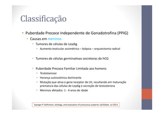 Classificação
• Puberdade Precoce Independente de Gonadotrofina (PPIG)
• Causas em meninos
• Tumores de células de Leydig
• Aumento testicular assimétrico – biópsia – orquiectomia radical
• Tumores de células germinativas secretoras de hCG• Tumores de células germinativas secretoras de hCG
• Puberdade Precoce Familiar Limitada aos homens
• Testotoxicose
• Herança autossômica dominante
• Mutação que ativa o gene receptor de LH, resultando em maturação
prematura das células de Leydig e secreção de testosterona
• Meninos afetados: 1 - 4 anos de idade
Saenger P. Definition, etiology, and evaluation of precocious puberty. UpToDate. Jul 2013
 