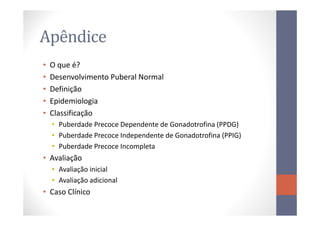 Apêndice
• O que é?
• Desenvolvimento Puberal Normal
• Definição
• Epidemiologia
• Classificação• Classificação
• Puberdade Precoce Dependente de Gonadotrofina (PPDG)
• Puberdade Precoce Independente de Gonadotrofina (PPIG)
• Puberdade Precoce Incompleta
• Avaliação
• Avaliação inicial
• Avaliação adicional
• Caso Clínico
 