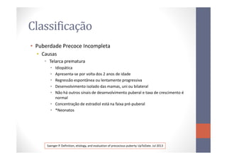 Classificação
• Puberdade Precoce Incompleta
• Causas
• Telarca prematura
• Idiopática
• Apresenta-se por volta dos 2 anos de idade
• Regressão espontânea ou lentamente progressiva• Regressão espontânea ou lentamente progressiva
• Desenvolvimento isolado das mamas, uni ou bilateral
• Não há outros sinais de desenvolvimento puberal e taxa de crescimento é
normal
• Concentração de estradiol está na faixa pré-puberal
• *Neonatos
Saenger P. Definition, etiology, and evaluation of precocious puberty. UpToDate. Jul 2013
 