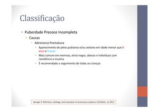 Classificação
• Puberdade Precoce Incompleta
• Causas
• Adrenarca Prematura
• Aparecimento de pelos pubianos e/ou axilares em idade menor que 8
anos e 9 anos
• Mais comum em meninas, etnia negra, obesos e indivíduos com• Mais comum em meninas, etnia negra, obesos e indivíduos com
resistência a insulina
• É recomendado o seguimento de todas as crianças
Saenger P. Definition, etiology, and evaluation of precocious puberty. UpToDate. Jul 2013
 
