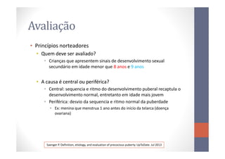 Avaliação
• Princípios norteadores
•• Quem deve ser avaliado?Quem deve ser avaliado?
• Crianças que apresentem sinais de desenvolvimento sexual
secundário em idade menor que 8 anos e 9 anos
•• A causa é central ou periférica?A causa é central ou periférica?•• A causa é central ou periférica?A causa é central ou periférica?
• Central: sequencia e ritmo do desenvolvimento puberal recaptula o
desenvolvimento normal, entretanto em idade mais jovem
• Periférica: desvio da sequencia e ritmo normal da puberdade
• Ex: menina que menstrua 1 ano antes do início da telarca (doença
ovariana)
Saenger P. Definition, etiology, and evaluation of precocious puberty. UpToDate. Jul 2013
 