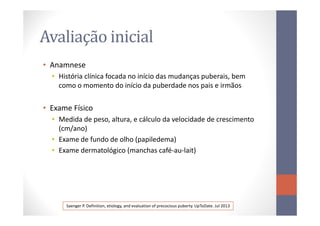 Avaliação inicial
• Anamnese
• História clínica focada no início das mudanças puberais, bem
como o momento do início da puberdade nos pais e irmãos
• Exame Físico
• Medida de peso, altura, e cálculo da velocidade de crescimento
(cm/ano)
• Exame de fundo de olho (papiledema)
• Exame dermatológico (manchas café-au-lait)
Saenger P. Definition, etiology, and evaluation of precocious puberty. UpToDate. Jul 2013
 