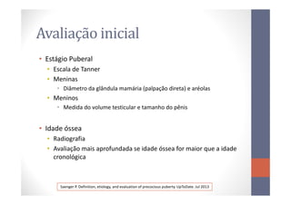 Avaliação inicial
• Estágio Puberal
• Escala de Tanner
• Meninas
• Diâmetro da glândula mamária (palpação direta) e aréolas
• Meninos
• Medida do volume testicular e tamanho do pênis
• Idade óssea
• Radiografia
• Avaliação mais aprofundada se idade óssea for maior que a idade
cronológica
Saenger P. Definition, etiology, and evaluation of precocious puberty. UpToDate. Jul 2013
 