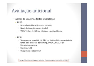 Avaliação adicional
• Exames de imagem e testes laboratoriais
• PPDG
• Ressonância Magnética com contraste
• Níveis de testosterona e estradiol
• TSH e T4 livre (evidência clínica de hipotireoidismo)
• PPIG
• Testosterona, estradiol, LH, FSH, cortisol (colhido no período da
tarde, para avaliação de Cushing), DHEA, DHEAS, e 17-
hidroxiprogesterona
• Meninos: hCG
• USG pélvica e abdominal
Saenger P. Definition, etiology, and evaluation of precocious puberty. UpToDate. Jul 2013
 