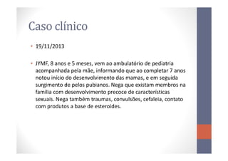 Caso clínico
• 19/11/2013
• JYMF, 8 anos e 5 meses, vem ao ambulatório de pediatria
acompanhada pela mãe, informando que ao completar 7 anos
notou início do desenvolvimento das mamas, e em seguidanotou início do desenvolvimento das mamas, e em seguida
surgimento de pelos pubianos. Nega que existam membros na
família com desenvolvimento precoce de características
sexuais. Nega também traumas, convulsões, cefaleia, contato
com produtos a base de esteroides.
 