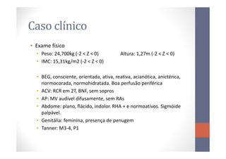 Caso clínico
• Exame físico
• Peso: 24,700kg (-2 < Z < 0) Altura: 1,27m (-2 < Z < 0)
• IMC: 15,31kg/m2 (-2 < Z < 0)
• BEG, consciente, orientada, ativa, reativa, acianótica, anictérica,• BEG, consciente, orientada, ativa, reativa, acianótica, anictérica,
normocorada, normohidratada. Boa perfusão periférica
• ACV: RCR em 2T, BNF, sem sopros
• AP: MV audível difusamente, sem RAs
• Abdome: plano, flácido, indolor. RHA + e normoativos. Sigmóide
palpável.
• Genitália: feminina, presença de penugem
• Tanner: M3-4, P1
 